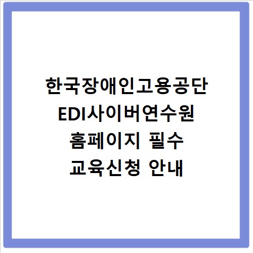 한국장애인고용공단 EDI사이버연수원 홈페이지 필수 교육신청 안내