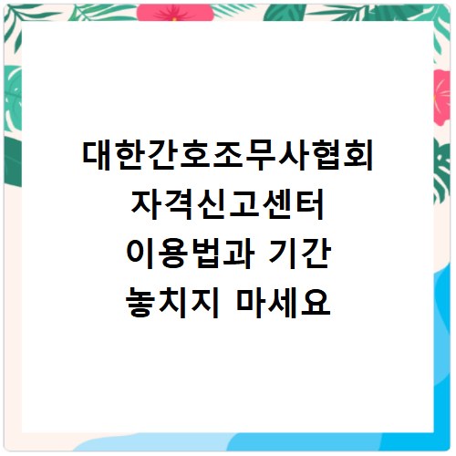 대한간호조무사협회 자격신고센터 이용법과 기간 놓치지 마세요